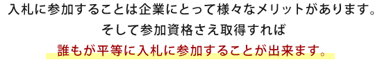 入札に参加することは企業にとって様々なメリットがあります。そして参加資格さえ取得すれば誰もが平等に入札に参加することが出来ます。